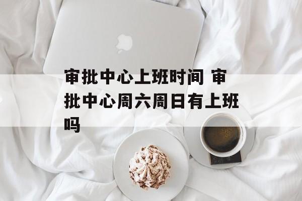 审批中心上班时间 审批中心周六周日有上班吗-第1张图片-