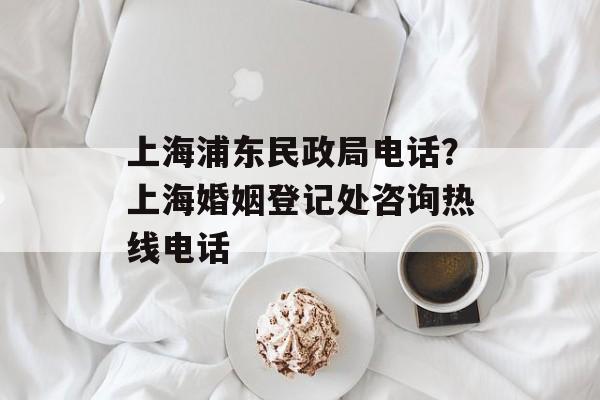 上海浦东民政局电话？上海婚姻登记处咨询热线电话-第1张图片-