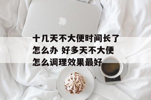 十几天不大便时间长了怎么办 好多天不大便怎么调理效果最好-第1张图片-