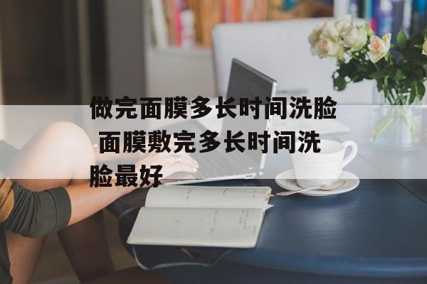 做完面膜多长时间洗脸 面膜敷完多长时间洗脸最好-第1张图片-