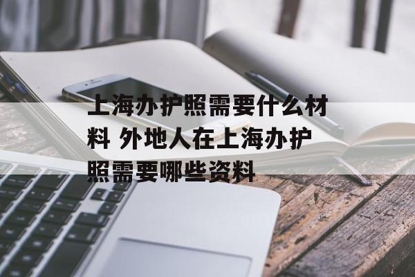 上海办护照需要什么材料 外地人在上海办护照需要哪些资料-第1张图片-
