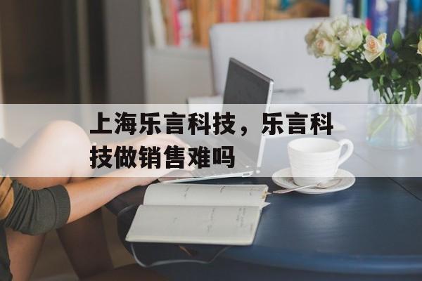 上海乐言科技，乐言科技做销售难吗-第1张图片-