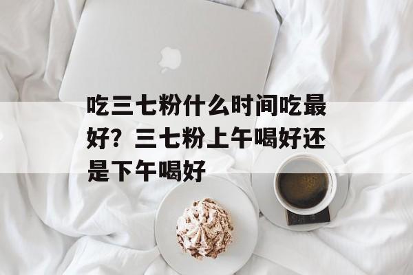 吃三七粉什么时间吃最好？三七粉上午喝好还是下午喝好-第1张图片-
