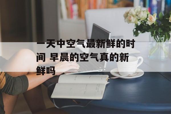 一天中空气最新鲜的时间 早晨的空气真的新鲜吗-第1张图片-