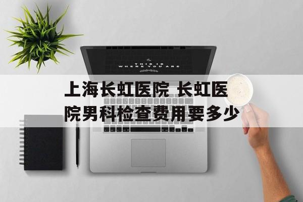 上海长虹医院 长虹医院男科检查费用要多少-第1张图片-