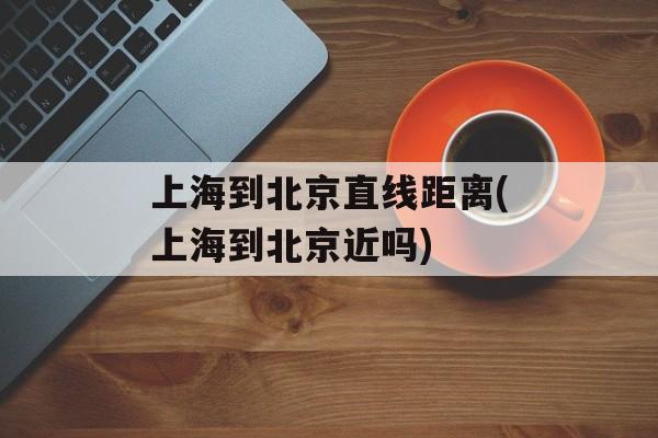 上海到北京直线距离(上海到北京近吗)-第1张图片-