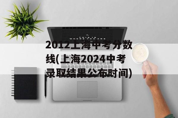 2012上海中考分数线(上海2024中考录取结果公布时间)-第1张图片-