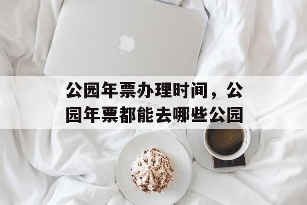 公园年票办理时间，公园年票都能去哪些公园-第1张图片-