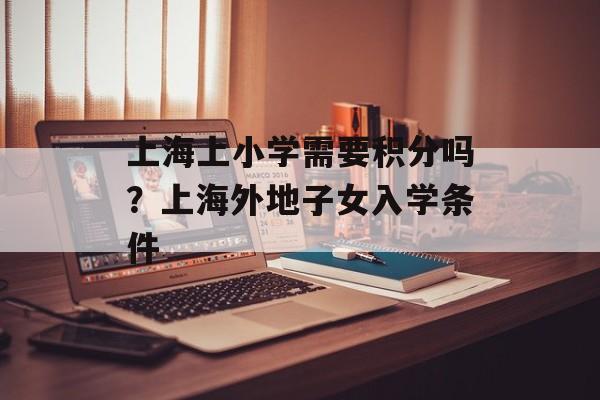 上海上小学需要积分吗？上海外地子女入学条件-第1张图片-