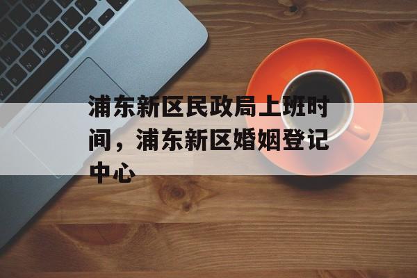 浦东新区民政局上班时间，浦东新区婚姻登记中心-第1张图片-