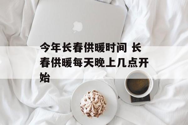 今年长春供暖时间 长春供暖每天晚上几点开始-第1张图片-