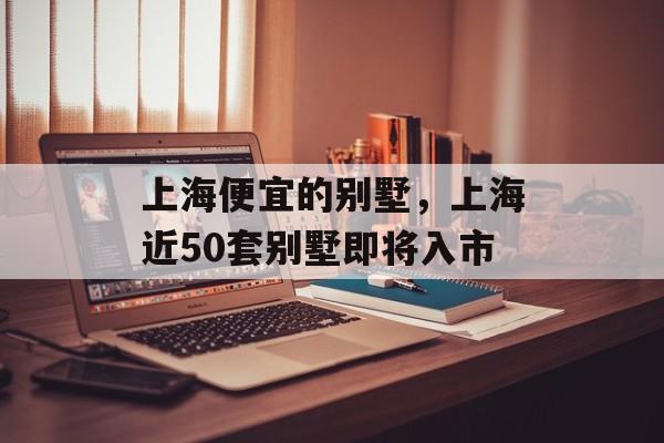上海便宜的别墅，上海近50套别墅即将入市-第1张图片-