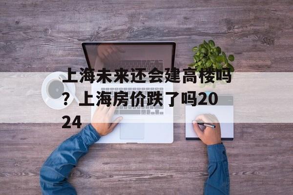 上海未来还会建高楼吗？上海房价跌了吗2024-第1张图片-