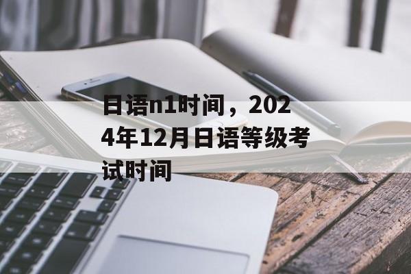 日语n1时间，2024年12月日语等级考试时间-第1张图片-