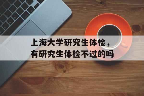 上海大学研究生体检，有研究生体检不过的吗-第1张图片-