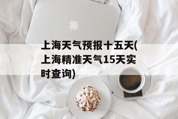 上海天气预报十五天(上海精准天气15天实时查询)-第1张图片-