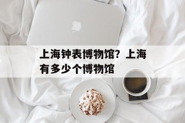 上海钟表博物馆？上海有多少个博物馆-第1张图片-