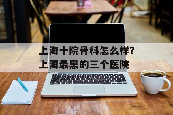 上海十院骨科怎么样？上海最黑的三个医院-第1张图片-
