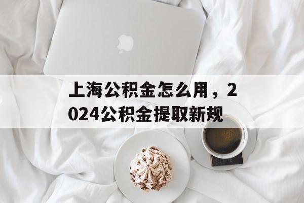 上海公积金怎么用，2024公积金提取新规-第1张图片-