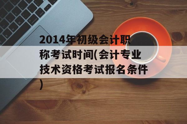 2014年初级会计职称考试时间(会计专业技术资格考试报名条件)-第1张图片-