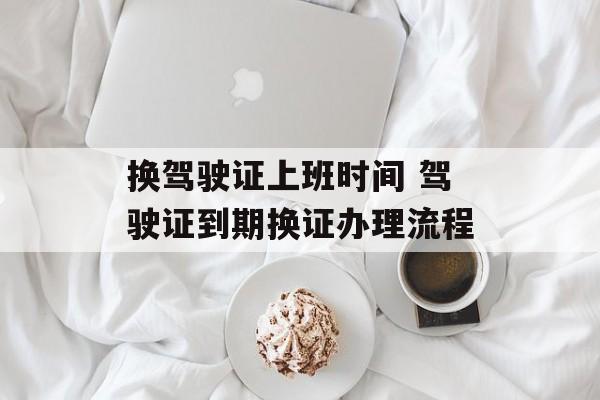 换驾驶证上班时间 驾驶证到期换证办理流程-第1张图片-