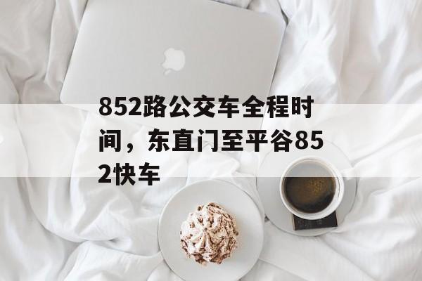 852路公交车全程时间，东直门至平谷852快车-第1张图片-