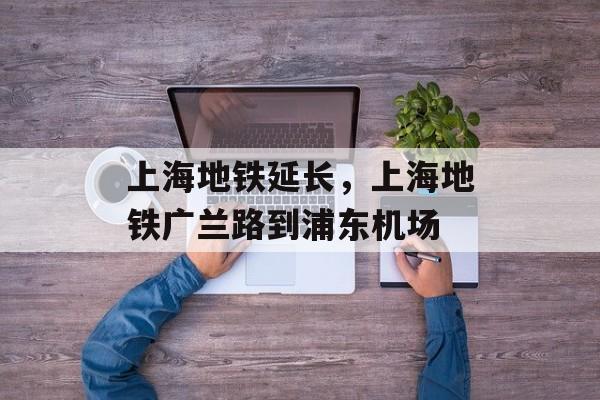 上海地铁延长，上海地铁广兰路到浦东机场-第1张图片-