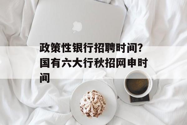 政策性银行招聘时间？国有六大行秋招网申时间-第1张图片-