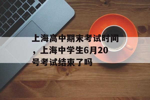 上海高中期末考试时间，上海中学生6月20号考试结束了吗-第1张图片-