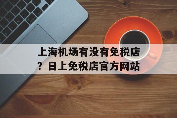上海机场有没有免税店？日上免税店官方网站-第1张图片-