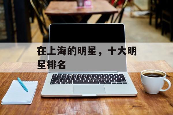 在上海的明星，十大明星排名-第1张图片-
