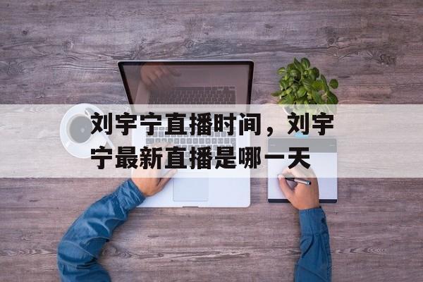 刘宇宁直播时间，刘宇宁最新直播是哪一天-第1张图片-