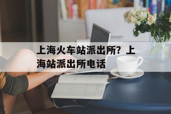 上海火车站派出所？上海站派出所电话-第1张图片-