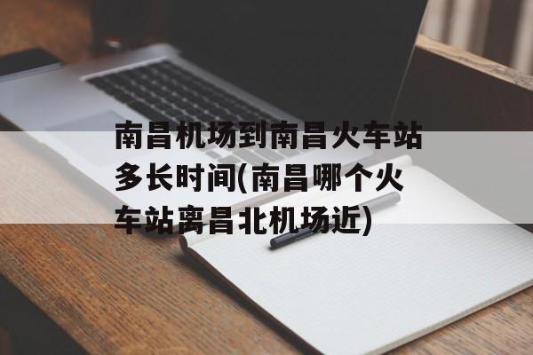 南昌机场到南昌火车站多长时间(南昌哪个火车站离昌北机场近)-第1张图片-