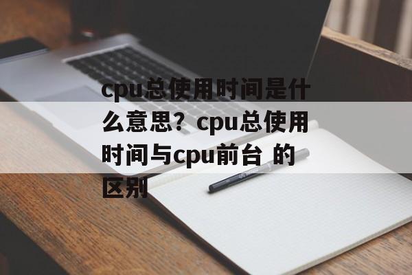 cpu总使用时间是什么意思？cpu总使用时间与cpu前台 的区别-第1张图片-