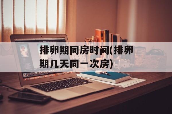 排卵期同房时间(排卵期几天同一次房)-第1张图片-