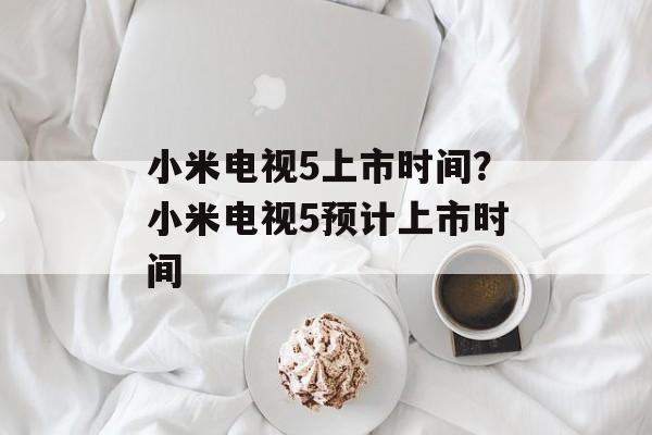 小米电视5上市时间？小米电视5预计上市时间-第1张图片-