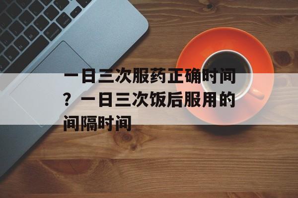 一日三次服药正确时间？一日三次饭后服用的间隔时间-第1张图片-