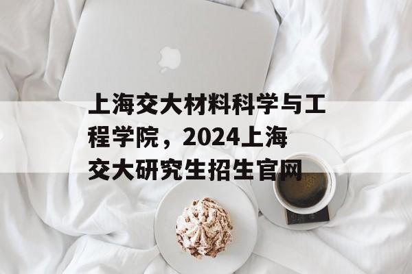 上海交大材料科学与工程学院，2024上海交大研究生招生官网-第1张图片-