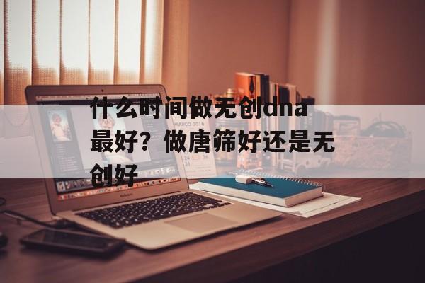 什么时间做无创dna最好？做唐筛好还是无创好-第1张图片-