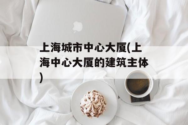 上海城市中心大厦(上海中心大厦的建筑主体)-第1张图片-