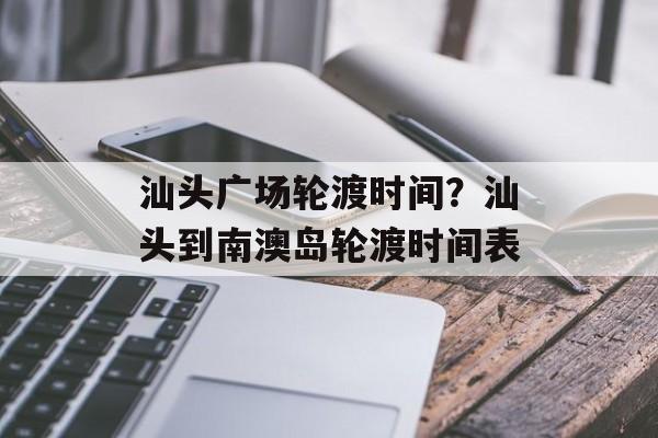 汕头广场轮渡时间？汕头到南澳岛轮渡时间表-第1张图片-
