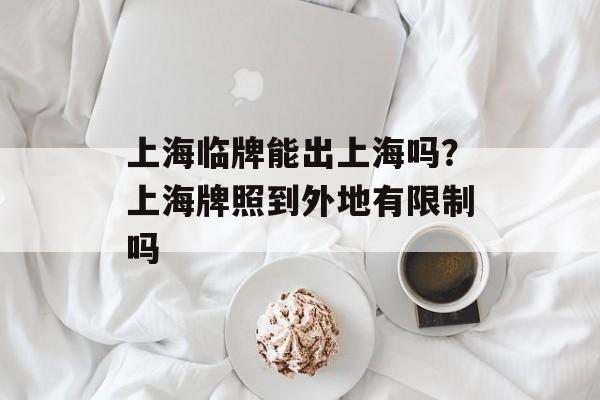 上海临牌能出上海吗？上海牌照到外地有限制吗-第1张图片-