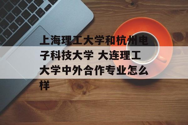 上海理工大学和杭州电子科技大学 大连理工大学中外合作专业怎么样-第1张图片-