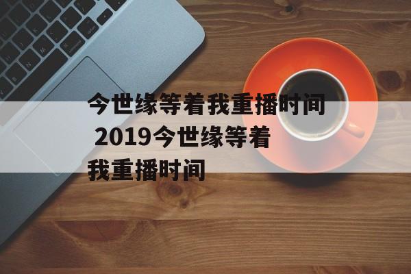 今世缘等着我重播时间 2019今世缘等着我重播时间-第1张图片-
