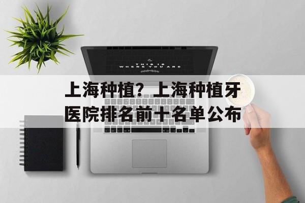 上海种植？上海种植牙医院排名前十名单公布-第1张图片-