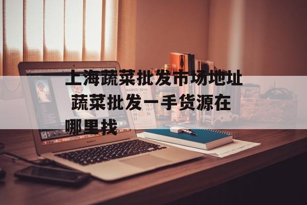 上海蔬菜批发市场地址 蔬菜批发一手货源在哪里找-第1张图片-