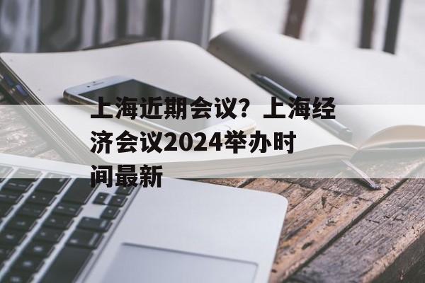 上海近期会议？上海经济会议2024举办时间最新-第1张图片-