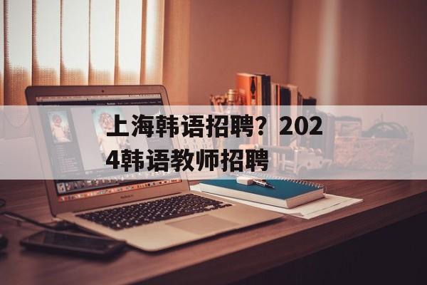 上海韩语招聘？2024韩语教师招聘-第1张图片-