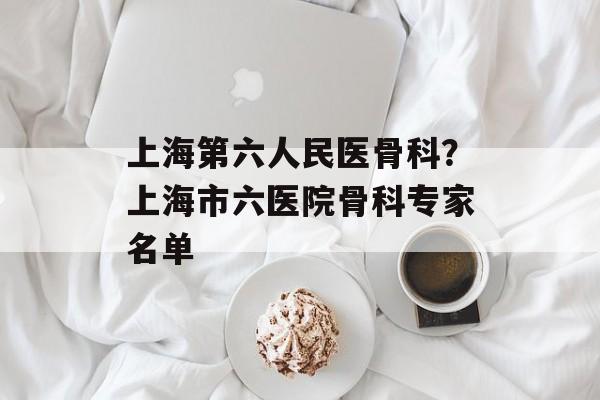 上海第六人民医骨科？上海市六医院骨科专家名单-第1张图片-